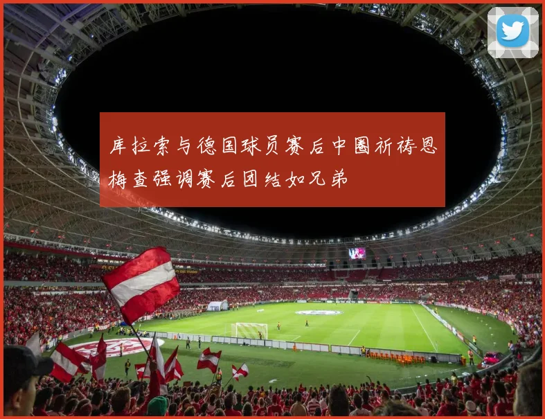 库拉索与德国球员赛后中圈祈祷恩梅查强调赛后团结如兄弟