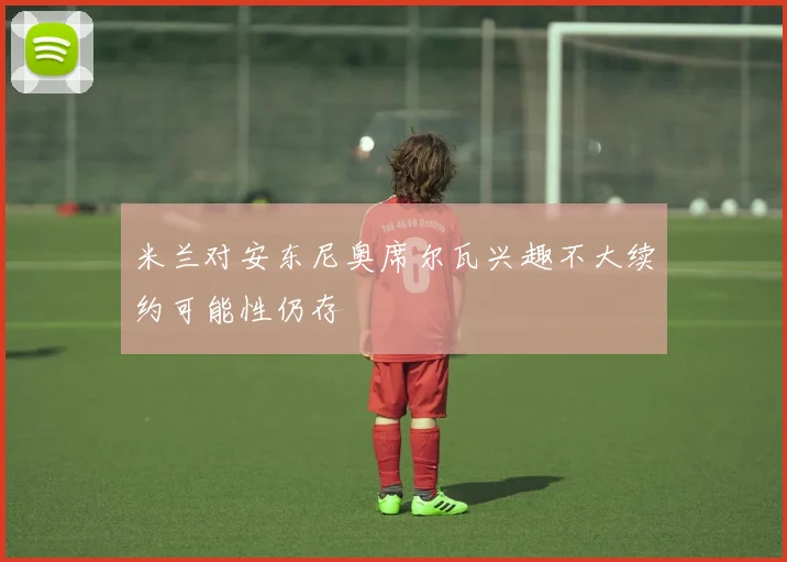 米兰对安东尼奥席尔瓦兴趣不大续约可能性仍存