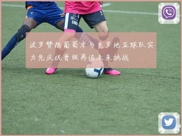 波罗赞扬葡萄牙与克罗地亚球队实力先庆祝晋级再谈未来挑战