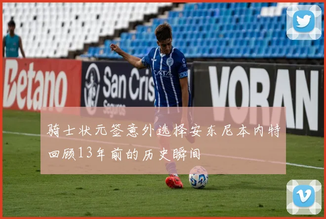 骑士状元签意外选择安东尼本内特回顾13年前的历史瞬间