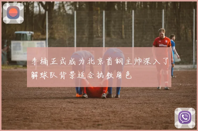 李楠正式成为北京首钢主帅深入了解球队背景适合执教角色