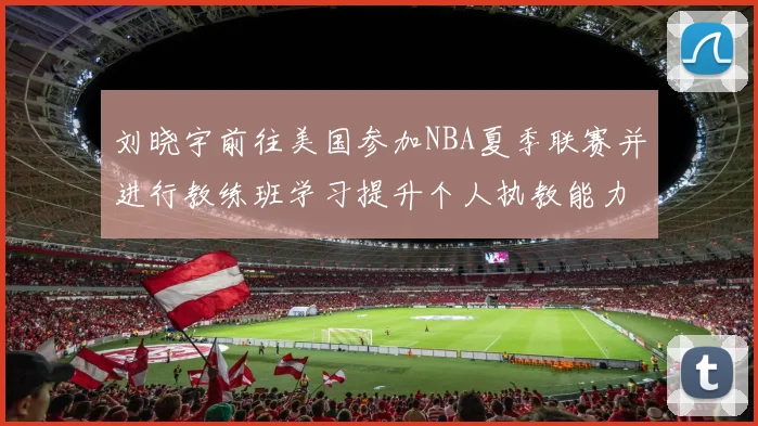 刘晓宇前往美国参加NBA夏季联赛并进行教练班学习提升个人执教能力