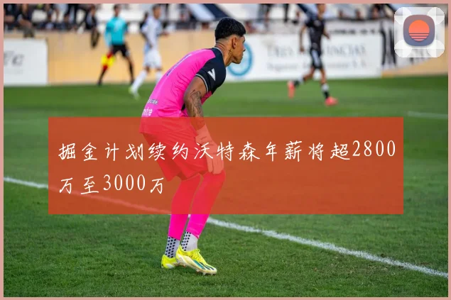 掘金计划续约沃特森年薪将超2800万至3000万