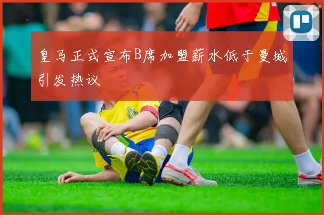 皇马正式宣布B席加盟薪水低于曼城引发热议
