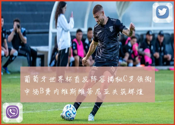 葡萄牙世界杯首发阵容揭秘C罗领衔中场B费内维斯维蒂尼亚共筑辉煌