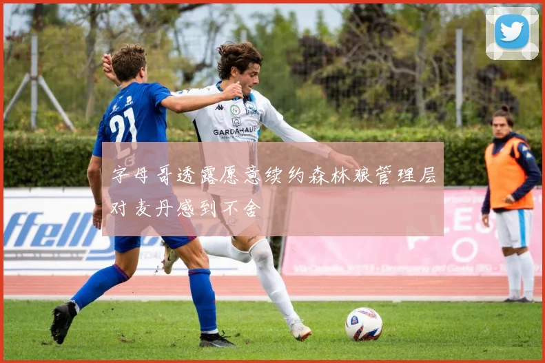 字母哥透露愿意续约森林狼管理层对麦丹感到不舍