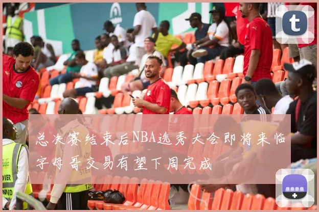 总决赛结束后NBA选秀大会即将来临字母哥交易有望下周完成