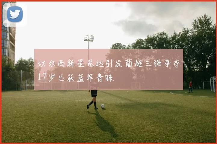 切尔西新星昆达引发葡超三强争夺17岁已获蓝军青睐
